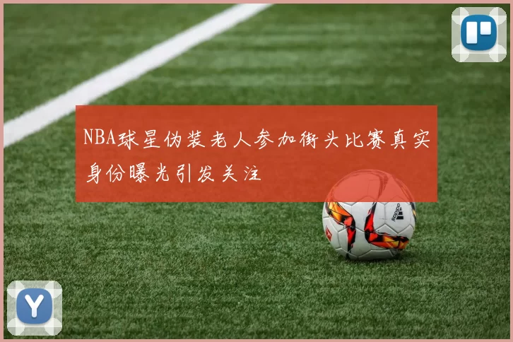 NBA球星伪装老人参加街头比赛真实身份曝光引发关注