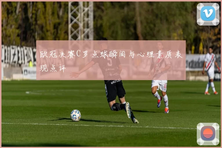 欧冠决赛C罗点球瞬间与心理素质表现点评