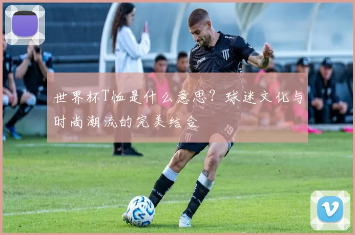 世界杯T恤是什么意思？球迷文化与时尚潮流的完美结合
