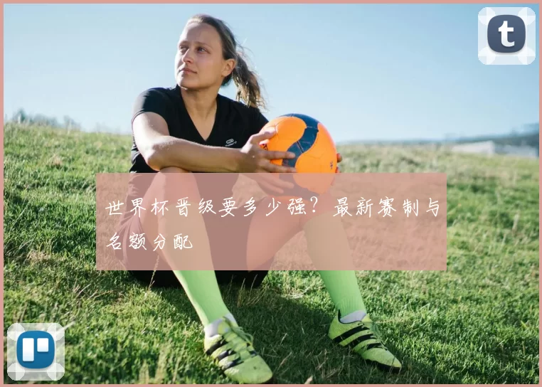 世界杯晋级要多少强？最新赛制与名额分配