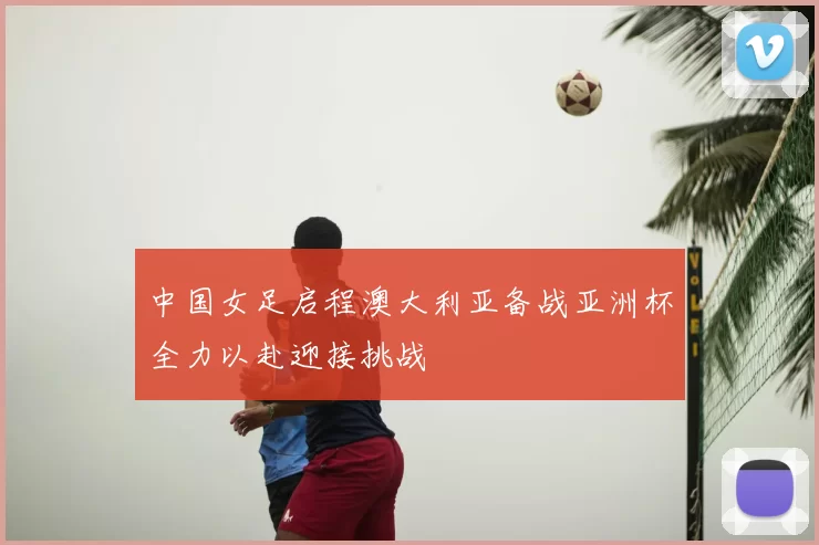 中国女足启程澳大利亚备战亚洲杯全力以赴迎接挑战