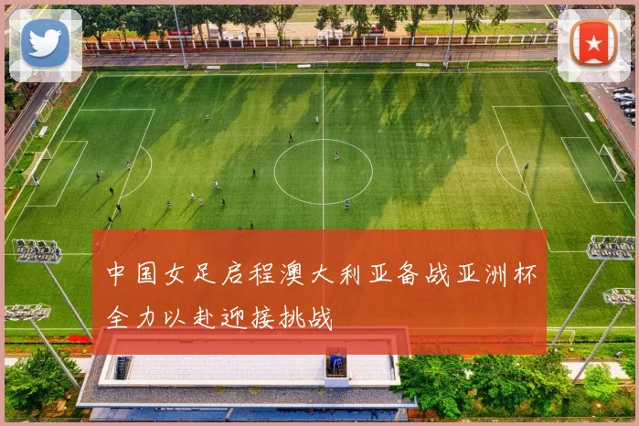 中国女足启程澳大利亚备战亚洲杯全力以赴迎接挑战