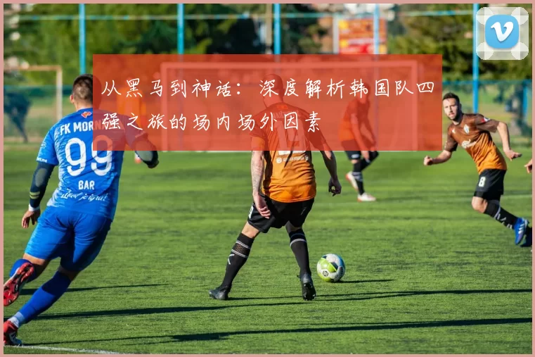 从黑马到神话:深度解析韩国队四强之旅的场内场外因素