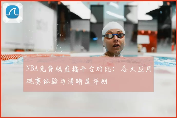 NBA免费线直播平台对比：各大应用观赛体验与清晰度评测