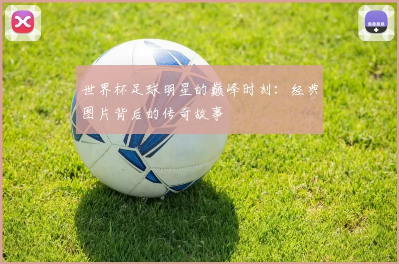 世界杯足球明星的巅峰时刻:经典图片背后的传奇故事