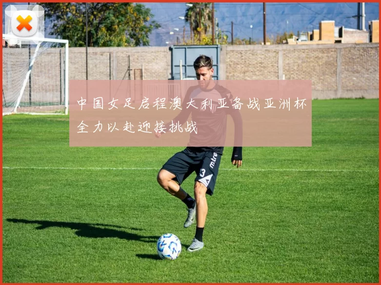中国女足启程澳大利亚备战亚洲杯全力以赴迎接挑战
