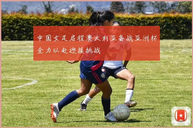 中国女足启程澳大利亚备战亚洲杯全力以赴迎接挑战