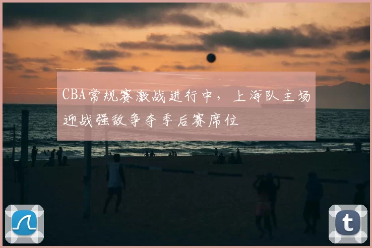 CBA常规赛激战进行中，上海队主场迎战强敌争夺季后赛席位
