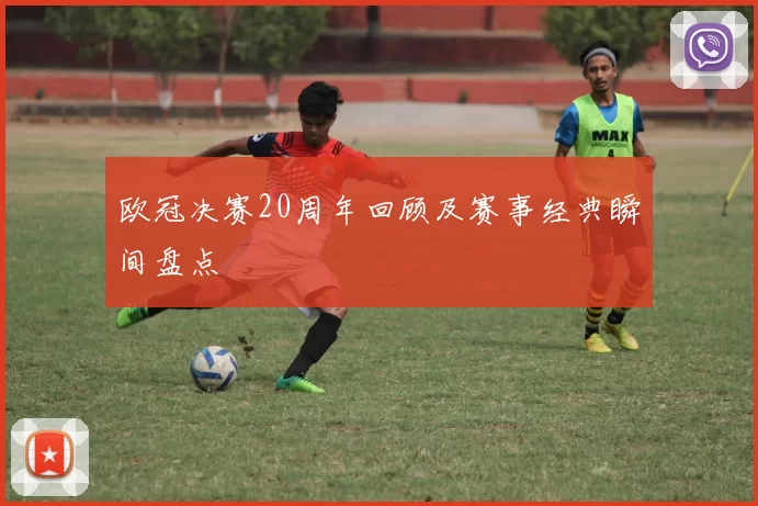 欧冠决赛20周年回顾及赛事经典瞬间盘点