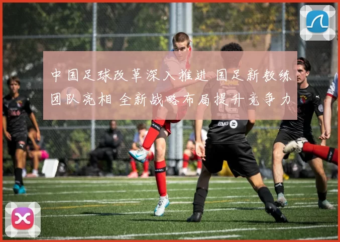 中国足球改革深入推进 国足新教练团队亮相 全新战略布局提升竞争力
