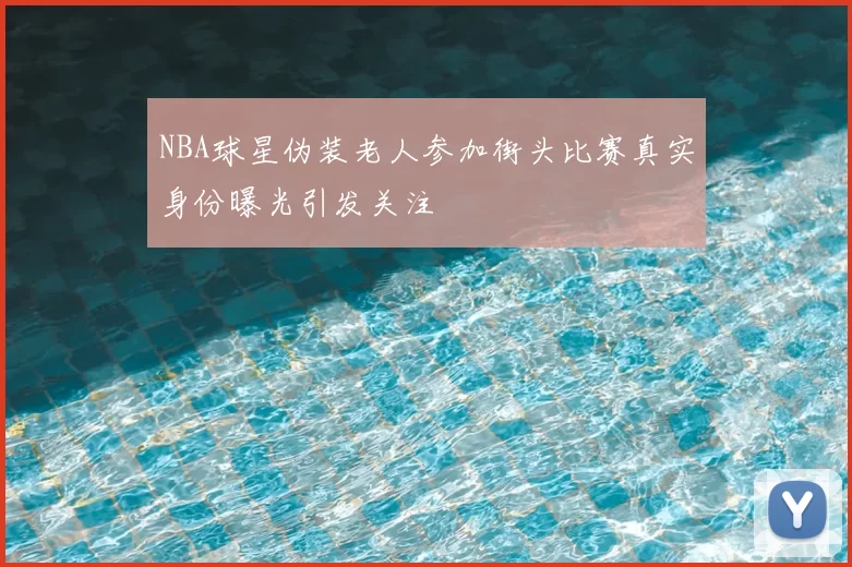 NBA球星伪装老人参加街头比赛真实身份曝光引发关注