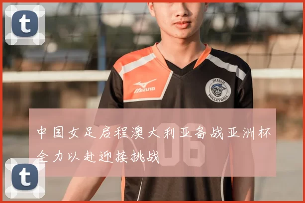中国女足启程澳大利亚备战亚洲杯全力以赴迎接挑战