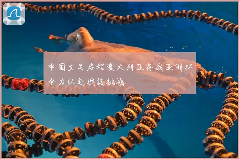 中国女足启程澳大利亚备战亚洲杯全力以赴迎接挑战