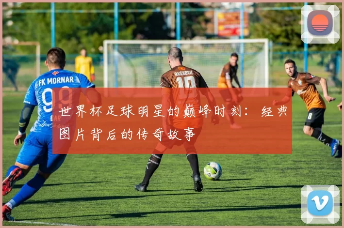 世界杯足球明星的巅峰时刻:经典图片背后的传奇故事