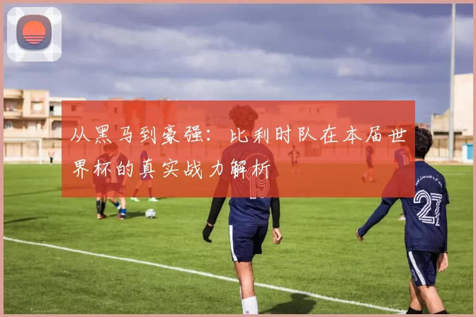 从黑马到豪强：比利时队在本届世界杯的真实战力解析