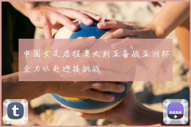 中国女足启程澳大利亚备战亚洲杯全力以赴迎接挑战