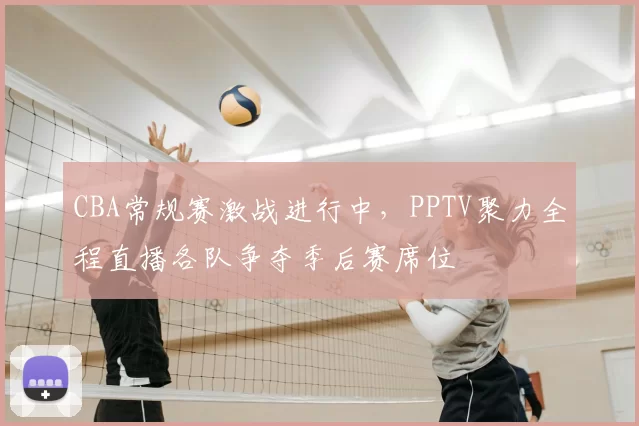 CBA常规赛激战进行中，PPTV聚力全程直播各队争夺季后赛席位