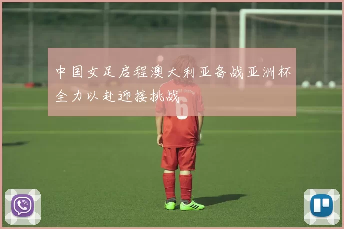 中国女足启程澳大利亚备战亚洲杯全力以赴迎接挑战