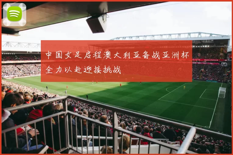 中国女足启程澳大利亚备战亚洲杯全力以赴迎接挑战