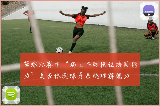 篮球比赛中“场上临时换位协同能力”是否体现球员系统理解能力