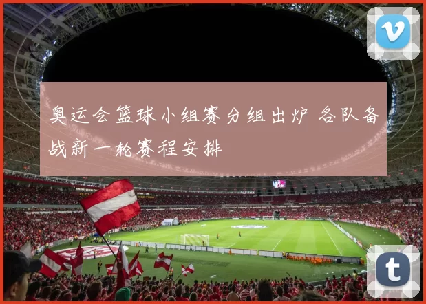 奥运会篮球小组赛分组出炉 各队备战新一轮赛程安排