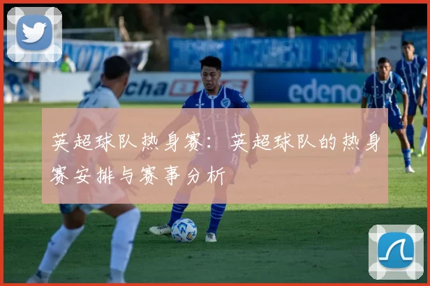 英超球队热身赛：英超球队的热身赛安排与赛事分析