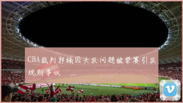 CBA裁判郭楠因头发问题被禁赛引发规则争议