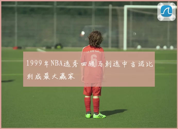 1999年NBA选秀回顾马刺选中吉诺比利成最大赢家