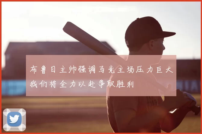 布鲁日主帅强调马竞主场压力巨大我们将全力以赴争取胜利