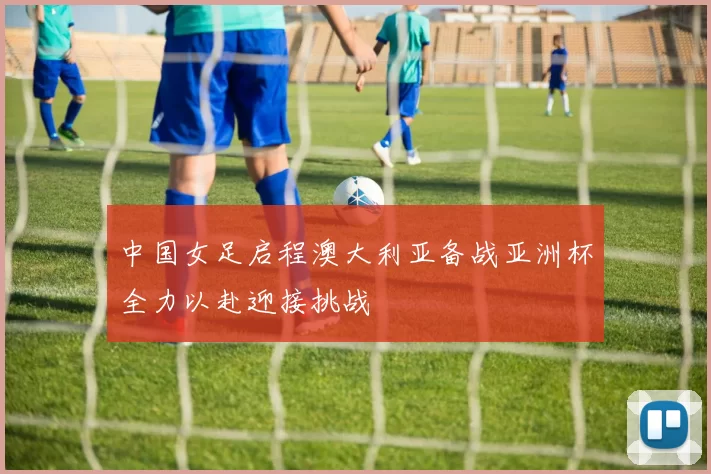 中国女足启程澳大利亚备战亚洲杯全力以赴迎接挑战