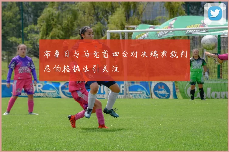 布鲁日与马竞首回合对决瑞典裁判尼伯格执法引关注