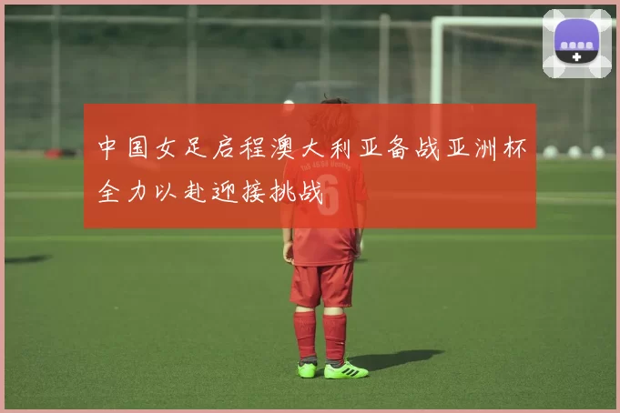 中国女足启程澳大利亚备战亚洲杯全力以赴迎接挑战