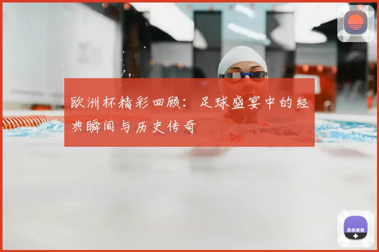欧洲杯精彩回顾：足球盛宴中的经典瞬间与历史传奇