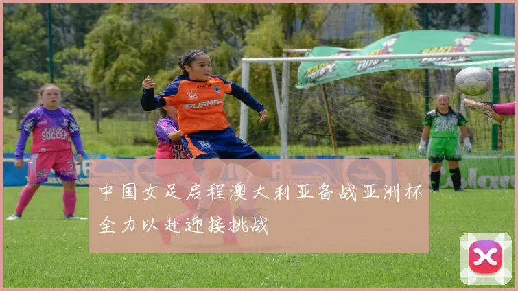 中国女足启程澳大利亚备战亚洲杯全力以赴迎接挑战