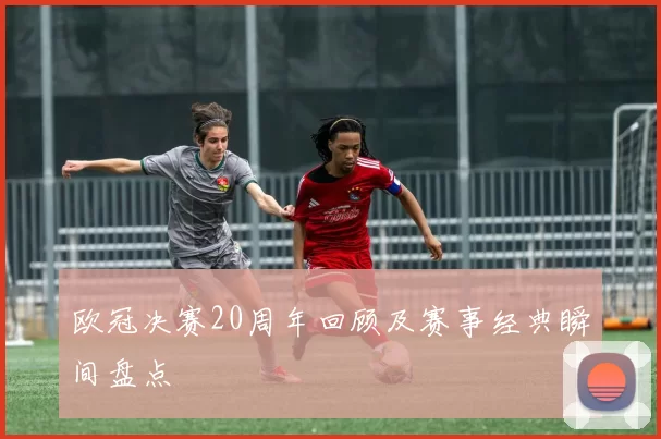 欧冠决赛20周年回顾及赛事经典瞬间盘点