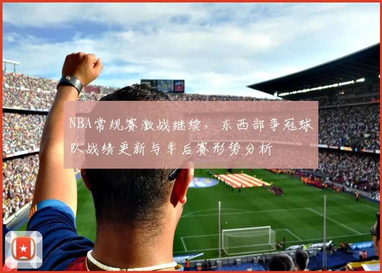 NBA常规赛激战继续，东西部争冠球队战绩更新与季后赛形势分析