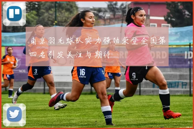 南京羽毛球队实力强劲荣登全国第四名引发关注与期待