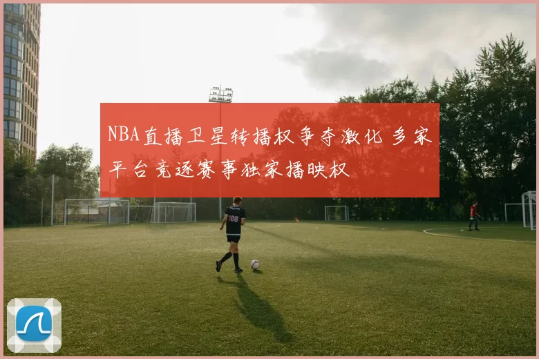 NBA直播卫星转播权争夺激化 多家平台竞逐赛事独家播映权