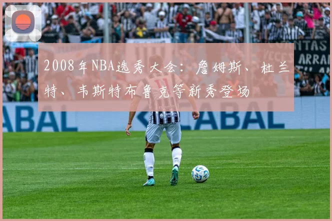 2008年NBA选秀大会：詹姆斯、杜兰特、韦斯特布鲁克等新秀登场