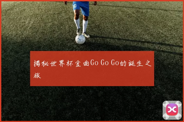 揭秘世界杯金曲Go Go Go的诞生之旅