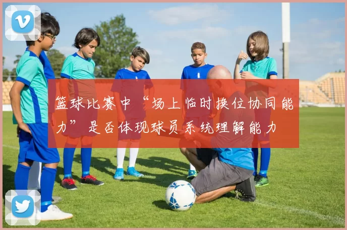 篮球比赛中“场上临时换位协同能力”是否体现球员系统理解能力