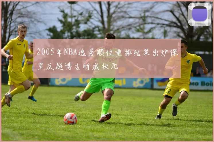2005年NBA选秀顺位重排结果出炉保罗反超博古特成状元