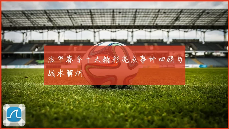 法甲赛季十大精彩亮点事件回顾与战术解析
