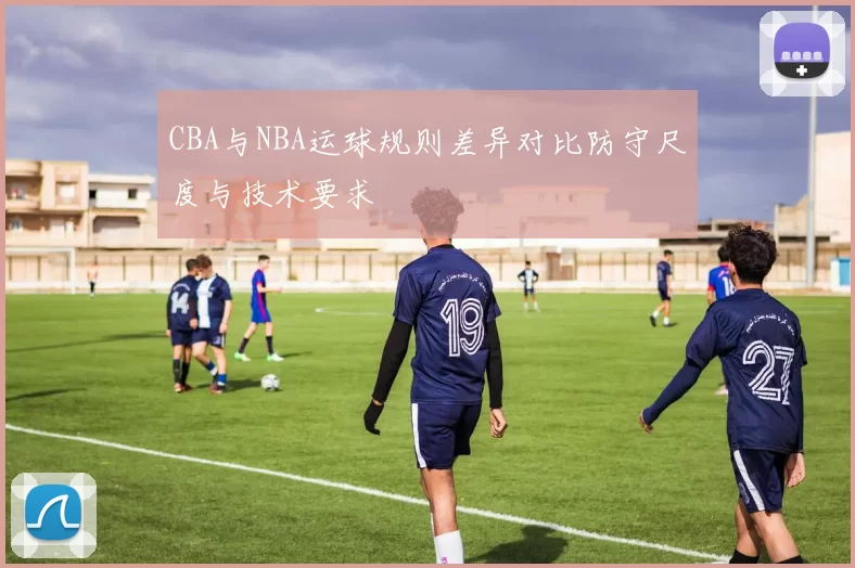 CBA与NBA运球规则差异对比防守尺度与技术要求