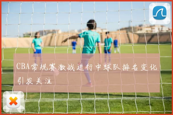 CBA常规赛激战进行中球队排名变化引发关注