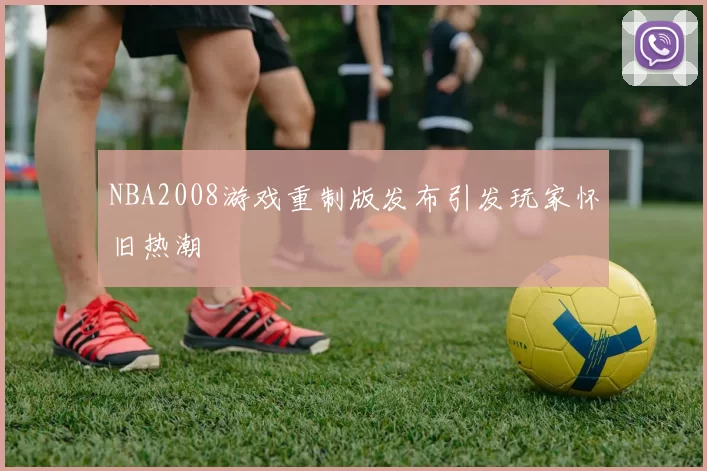 NBA2008游戏重制版发布引发玩家怀旧热潮