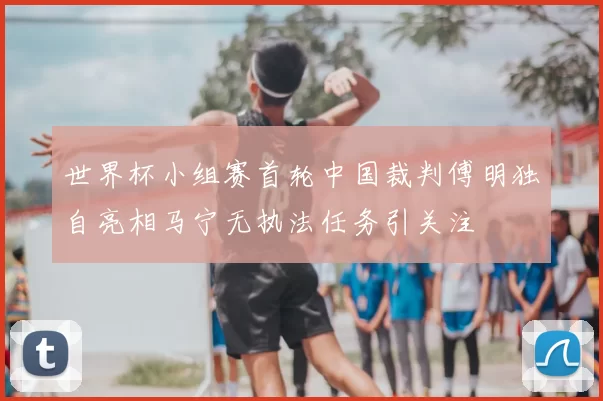 世界杯小组赛首轮中国裁判傅明独自亮相马宁无执法任务引关注