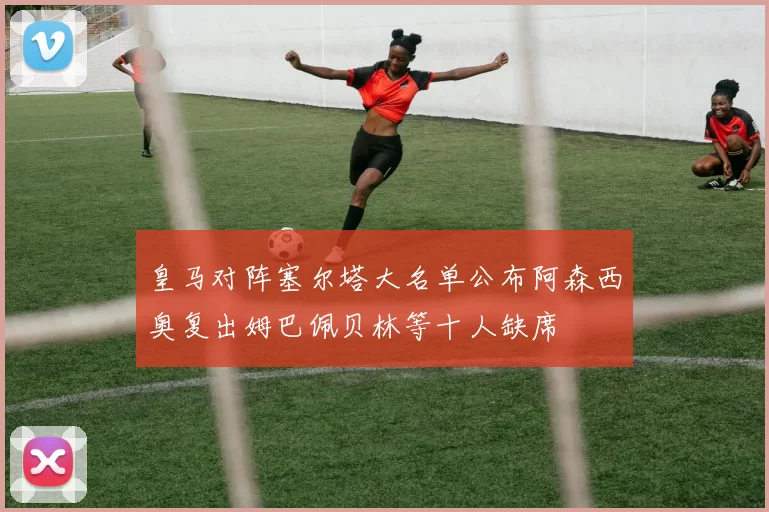 皇马对阵塞尔塔大名单公布阿森西奥复出姆巴佩贝林等十人缺席