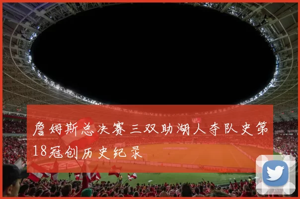 詹姆斯总决赛三双助湖人夺队史第18冠创历史纪录