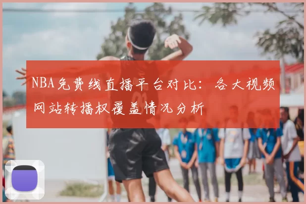 NBA免费线直播平台对比：各大视频网站转播权覆盖情况分析
